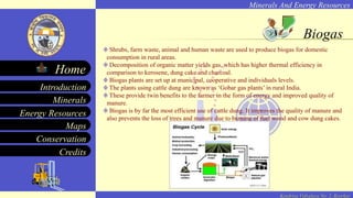 Minerals And Energy Resources
Minerals
Energy Resources
Maps
Conservation
Introduction
Home
Credits
Kendriya Vidyalaya No. 2, Roorkee
Biogas
Shrubs, farm waste, animal and human waste are used to produce biogas for domestic
consumption in rural areas.
Decomposition of organic matter yields gas, which has higher thermal efficiency in
comparison to kerosene, dung cake and charcoal.
Biogas plants are set up at municipal, cooperative and individuals levels.
The plants using cattle dung are known as ‘Gobar gas plants’ in rural India.
These provide twin benefits to the farmer in the form of energy and improved quality of
manure.
Biogas is by far the most efficient use of cattle dung. It improves the quality of manure and
also prevents the loss of trees and manure due to burning of fuel wood and cow dung cakes.
 