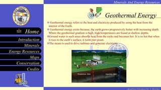 Minerals And Energy Resources
Minerals
Energy Resources
Maps
Conservation
Introduction
Home
Credits
Kendriya Vidyalaya No. 2, Roorkee
Geothermal Energy
Geothermal energy refers to the heat and electricity produced by using the heat from the
interior of the Earth.
Geothermal energy exists because, the earth grows progressively hotter with increasing depth.
Where the geothermal gradient is high, high temperatures are found at shallow depths.
Ground water is such areas absorbs heat from the rocks and becomes hot. It is so hot that when
it rises to the earth’s surface, it turns into steam.
The steam is used to drive turbines and generate electricity.
 
