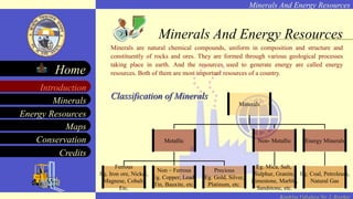 Minerals And Energy Resources
Minerals
Energy Resources
Maps
Conservation
Introduction
Home
Credits
Kendriya Vidyalaya No. 2, Roorkee
Minerals are natural chemical compounds, uniform in composition and structure and
constituently of rocks and ores. They are formed through various geological processes
taking place in earth. And the resources used to generate energy are called energy
resources. Both of them are most important resources of a country.
Classification of Minerals
Minerals And Energy Resources
Minerals
Metallic Non- Metallic Energy Minerals
Ferrous
Eg. Iron ore, Nickel,
Magnese, Cobalt,
Etc.
Non – Ferrous
Eg. Copper, Lead,
Tin, Bauxite, etc.
Precious
Eg. Gold, Silver,
Platinum, etc.
Eg. Mica, Salt,
Sulphur, Granite,
Limestone, Marble,
Sandstone, etc.
Eg. Coal, Petroleum,
Natural Gas
 