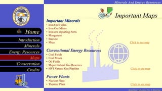 Minerals And Energy Resources
Minerals
Energy Resources
Maps
Conservation
Introduction
Home
Credits
Kendriya Vidyalaya No. 2, Roorkee
Important Minerals
• Iron Ore Fields
• Iron Ore Mines
• Iron ore exporting Ports
• Manganese
• Bauxite
• Mica Click to see map
Conventional Energy Resources
• Coal Fields
• Coal Mines
• Oil Fields
• Major Natural Gas Reserves
• HVJ Natural Gas Pipeline Click to see map
Power Plants
• Nuclear Plant
• Thermal Plant Click to see map
Important Maps
 