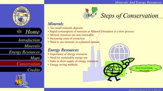 Minerals And Energy Resources
Minerals
Energy Resources
Maps
Conservation
Introduction
Home
Credits
Kendriya Vidyalaya No. 2, Roorkee
Steps of Conservation
Minerals
• Too small minerals deposits
• Rapid consumption of minerals as Mineral Formation is a slow process
• Mineral resources are non-renewable
• Increasing costs of extraction
• Need to use minerals in a planned manner.
Energy Resources
• Importance of energy resources
• Need for sustainable energy use
• India in short supply of energy resources
• Energy saving methods
Save Environment,
Save Earth
 