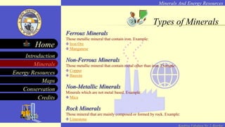 Minerals And Energy Resources
Minerals
Energy Resources
Maps
Conservation
Introduction
Home
Credits
Kendriya Vidyalaya No. 2, Roorkee
Ferrous Minerals
Those metallic mineral that contain iron. Example:
Iron Ore
Manganese
Non-Ferrous Minerals
Those metallic mineral that contain metal other than iron. Example:
Copper
Bauxite
Non-Metallic Minerals
Minerals which are not metal based. Example:
Mica
Rock Minerals
Those mineral that are mainly composed or formed by rock. Example:
Limestone
Types of Minerals
 
