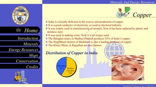 Minerals And Energy Resources
Minerals
Energy Resources
Maps
Conservation
Introduction
Home
Credits
Kendriya Vidyalaya No. 2, Roorkee
Copper
India is critically deficient in the reserve and production of copper.
It is a good conductor of electricity, so used in electrical industry.
It was widely used in manufacturing of utensils. Now it has been replaced by plastic and
stainless steel.
It was used in making coins. Now it is no longer used.
The Balaghat mines in Madhya Pradesh produces 52% of India’s copper.
The Singhbhum district of Jharkhand is also a leading producer of copper.
The Khetri Mines in Rajasthan are also famous.
Distribution of Copper in India
Rajasthan
42% Madhya
Pradesh
58%
 