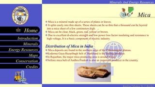 Minerals And Energy Resources
Minerals
Energy Resources
Maps
Conservation
Introduction
Home
Credits
Kendriya Vidyalaya No. 2, Roorkee
Mica
Mica is a mineral made up of a series of plates or leaves.
It splits easily into thin sheets. These sheets can be so thin that a thousand can be layered
into a mica sheet of a few centimeters high.
Mica can be clear, black, green, red, yellow or brown.
Due to excellent di-electric strength and low power loss factor insulating and resistance to
high voltage, It is a basic component of electric industry.
Distribution of Mica in India
Mica deposits are found in the northern edge of the Chhotanagpur plateau.
Koderma Gaya-Hazaribagh belt of Jharkhand is the leading producer.
In Rajasthan, the major mica producing area is around Ajmer.
Nellore mica belt of Andhra Pradesh is also an important producer in the country.
 