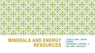 MINERALS AND ENERGY
RESOURCES
CLASS X: CBSE – SOCIAL
SCIENCE
GEOGRAPHY: CHAPTER – 5
(BY: MRS. USHA JOY)
 