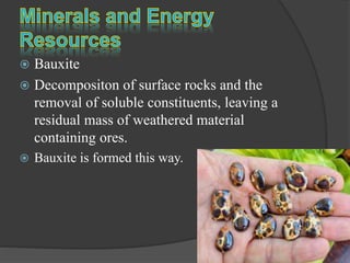  Bauxite
 Decompositon of surface rocks and the
removal of soluble constituents, leaving a
residual mass of weathered material
containing ores.
 Bauxite is formed this way.
 