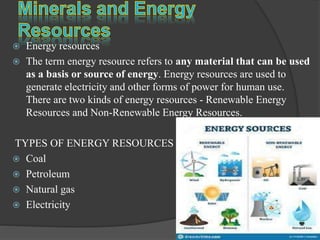  Energy resources
 The term energy resource refers to any material that can be used
as a basis or source of energy. Energy resources are used to
generate electricity and other forms of power for human use.
There are two kinds of energy resources - Renewable Energy
Resources and Non-Renewable Energy Resources.
TYPES OF ENERGY RESOURCES
 Coal
 Petroleum
 Natural gas
 Electricity
 