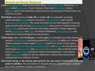 Coal is a combustible black or brownish-black sedimentary rock, formed as rock
strata called coal seams. Coal is formed when dead plant matter decays
into peat and is converted into coal by the heat and pressure of deep burial over
millions of years.
Petroleum, also known as crude oil, or simply oil, is a naturally occurring
yellowish-black liquid mixture of mainly hydrocarbons,[1] and is found
in geological formations. The name petroleum covers both naturally occurring
unprocessed crude oil and petroleum products that consist of refined crude oil.
A fossil fuel, petroleum is formed when large quantities of dead organisms,
mostly zooplankton and algae, are buried underneath sedimentary rock and
subjected to both prolonged heat and pressure.
Natural gas (also called fossil gas or simply gas) is a naturally occurring mixture of
gaseous hydrocarbons consisting primarily of methane in addition to various
smaller amounts of other higher alkanes. Usually low levels of trace gases
like carbon dioxide, nitrogen, hydrogen sulfide, and helium are also present.
Natural gas is a fossil fuel and non-renewable resource that is formed when
layers of organic matter (primarily marine microorganisms[3]) decompose
under anaerobic conditions and are subjected to intense heat and pressure
underground over millions of years.
Electrical energy as the energy generated by the movement of electrons from one
point to another. The movement of charged particles along/through a medium
(say wire) constitute current or electricity.
 