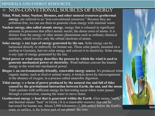 MINERALS AND ENERGY RESOURCES
 NON-CONVETIONAL SOURCES OF ENERGY
Tidal, Wind, Solar, Nuclear, Biomass, and other natural resources geothermal
energy, are referred to as “non-conventional resources.” Because they are
pollution-free, we can use them to generate clean energy with minimal waste.
Nuclear energy, also called atomic energy, energy that is released in significant
amounts in processes that affect atomic nuclei, the dense cores of atoms. It is
distinct from the energy of other atomic phenomena such as ordinary chemical
reactions, which involve only the orbital electrons of atoms.
Solar energy is any type of energy generated by the sun. Solar energy can be
harnessed directly or indirectly for human use. These solar panels, mounted on a
rooftop in Germany, harvest solar energy and convert it to electricity. Solar energy
is any type of energy generated by the sun.
Wind power or wind energy describes the process by which the wind is used to
generate mechanical power or electricity. Wind turbines convert the kinetic
energy in the wind into mechanical power.
Biogas is an environmentally-friendly, renewable energy source. It's produced when
organic matter, such as food or animal waste, is broken down by microorganisms
in the absence of oxygen, in a process called anaerobic digestion.
Tidal energy is a form of power produced by the natural rise and fall of tides
caused by the gravitational interaction between Earth, the sun, and the moon.
Tidal currents with sufficient energy for harvesting occur when water passes
through a constriction, causing the water to move faster.
Geothermal energy is heat that is generated within the Earth. (Geo means “earth,”
and thermal means “heat” in Greek.) It is a renewable resource that can be
harvested for human use. About 2,900 kilometers (1,800 miles) below the Earth's
crust, or surface, is the hottest part of our planet: the core.
 