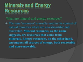 What are mineral and energy resources?
 The term 'resources' is usually used in the context of
natural resources which are un-exhaustible and
renewable. Mineral resources, as the name
suggests, are resources that come from
minerals. Energy resources, on the other hand,
encompass all sources of energy, both renewable
and non-renewable.
 
