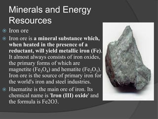 Minerals and Energy
Resources
 Iron ore
 Iron ore is a mineral substance which,
when heated in the presence of a
reductant, will yield metallic iron (Fe).
It almost always consists of iron oxides,
the primary forms of which are
magnetite (Fe3O4) and hematite (Fe2O3).
Iron ore is the source of primary iron for
the world's iron and steel industries.
 Haematite is the main ore of iron. Its
chemical name is 'Iron (III) oxide' and
the formula is Fe2O3.
 