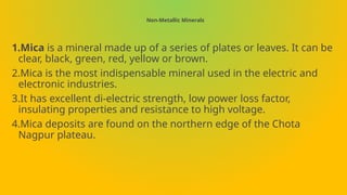 Non-Metallic Minerals
1.Mica is a mineral made up of a series of plates or leaves. It can be
clear, black, green, red, yellow or brown.
2.Mica is the most indispensable mineral used in the electric and
electronic industries.
3.It has excellent di-electric strength, low power loss factor,
insulating properties and resistance to high voltage.
4.Mica deposits are found on the northern edge of the Chota
Nagpur plateau.
 