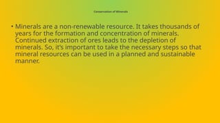 Conservation of Minerals
• Minerals are a non-renewable resource. It takes thousands of
years for the formation and concentration of minerals.
Continued extraction of ores leads to the depletion of
minerals. So, it’s important to take the necessary steps so that
mineral resources can be used in a planned and sustainable
manner.
 