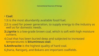 Conventional Sources of Energy
• Coal:
1.It is the most abundantly available fossil fuel.
2.It is used for power generation, to supply energy to the industry as
well as for domestic needs.
3.Lignite is a low-grade brown coal, which is soft with high moisture
content.
4.Coal that has been buried deep and subjected to increased
temperatures is bituminous coal.
5.Anthracite is the highest quality of hard coal.
6.Jharia, Raniganj, and Bokaro are important coalfields.
 