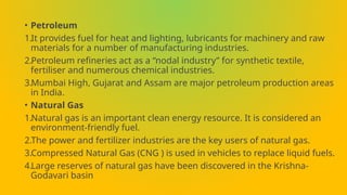 • Petroleum
1.It provides fuel for heat and lighting, lubricants for machinery and raw
materials for a number of manufacturing industries.
2.Petroleum refineries act as a “nodal industry” for synthetic textile,
fertiliser and numerous chemical industries.
3.Mumbai High, Gujarat and Assam are major petroleum production areas
in India.
• Natural Gas
1.Natural gas is an important clean energy resource. It is considered an
environment-friendly fuel.
2.The power and fertilizer industries are the key users of natural gas.
3.Compressed Natural Gas (CNG ) is used in vehicles to replace liquid fuels.
4.Large reserves of natural gas have been discovered in the Krishna-
Godavari basin
 