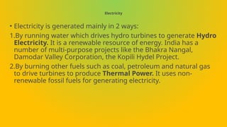 Electricity
• Electricity is generated mainly in 2 ways:
1.By running water which drives hydro turbines to generate Hydro
Electricity. It is a renewable resource of energy. India has a
number of multi-purpose projects like the Bhakra Nangal,
Damodar Valley Corporation, the Kopili Hydel Project.
2.By burning other fuels such as coal, petroleum and natural gas
to drive turbines to produce Thermal Power. It uses non-
renewable fossil fuels for generating electricity.
 