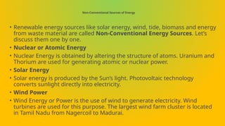Non-Conventional Sources of Energy
• Renewable energy sources like solar energy, wind, tide, biomass and energy
from waste material are called Non-Conventional Energy Sources. Let’s
discuss them one by one.
• Nuclear or Atomic Energy
• Nuclear Energy is obtained by altering the structure of atoms. Uranium and
Thorium are used for generating atomic or nuclear power.
• Solar Energy
• Solar energy is produced by the Sun’s light. Photovoltaic technology
converts sunlight directly into electricity.
• Wind Power
• Wind Energy or Power is the use of wind to generate electricity. Wind
turbines are used for this purpose. The largest wind farm cluster is located
in Tamil Nadu from Nagercoil to Madurai.
 