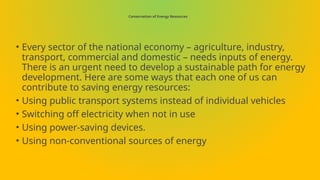 Conservation of Energy Resources
• Every sector of the national economy – agriculture, industry,
transport, commercial and domestic – needs inputs of energy.
There is an urgent need to develop a sustainable path for energy
development. Here are some ways that each one of us can
contribute to saving energy resources:
• Using public transport systems instead of individual vehicles
• Switching off electricity when not in use
• Using power-saving devices.
• Using non-conventional sources of energy
 