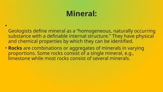 Mineral:
•
Geologists define mineral as a “homogeneous, naturally occurring
substance with a definable internal structure.” They have physical
and chemical properties by which they can be identified.
• Rocks are combinations or aggregates of minerals in varying
proportions. Some rocks consist of a single mineral, e.g.,
limestone while most rocks consist of several minerals.
 