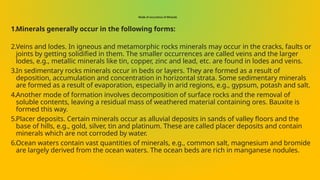 Mode of occurrence of Minerals
1.Minerals generally occur in the following forms:
2.Veins and lodes. In igneous and metamorphic rocks minerals may occur in the cracks, faults or
joints by getting solidified in them. The smaller occurrences are called veins and the larger
lodes, e.g., metallic minerals like tin, copper, zinc and lead, etc. are found in lodes and veins.
3.In sedimentary rocks minerals occur in beds or layers. They are formed as a result of
deposition, accumulation and concentration in horizontal strata. Some sedimentary minerals
are formed as a result of evaporation, especially in arid regions, e.g., gypsum, potash and salt.
4.Another mode of formation involves decomposition of surface rocks and the removal of
soluble contents, leaving a residual mass of weathered material containing ores. Bauxite is
formed this way.
5.Placer deposits. Certain minerals occur as alluvial deposits in sands of valley floors and the
base of hills, e.g., gold, silver, tin and platinum. These are called placer deposits and contain
minerals which are not corroded by water.
6.Ocean waters contain vast quantities of minerals, e.g., common salt, magnesium and bromide
are largely derived from the ocean waters. The ocean beds are rich in manganese nodules.
 