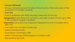 • Ferrous Minerals
• Ferrous minerals account for about three-fourths of the total value of the
production of metallic minerals.
• Iron Ore
1.India is endowed with fairly abundant resources of iron ore.
2.Magnetite is the finest iron ore with a very high content of iron, up to 70%.
It has excellent magnetic qualities.
3.Hematite ore is the most important industrial iron ore. It contains 50 to
60% iron.
• The major iron ore belts in India are:
• Odisha-Jharkhand belt
• Durg-Bastar-Chandrapur belt
• Ballari-Chitradurga-Chikkamagaluru-Tumakuru belt
• Maharashtra-Goa belt
 