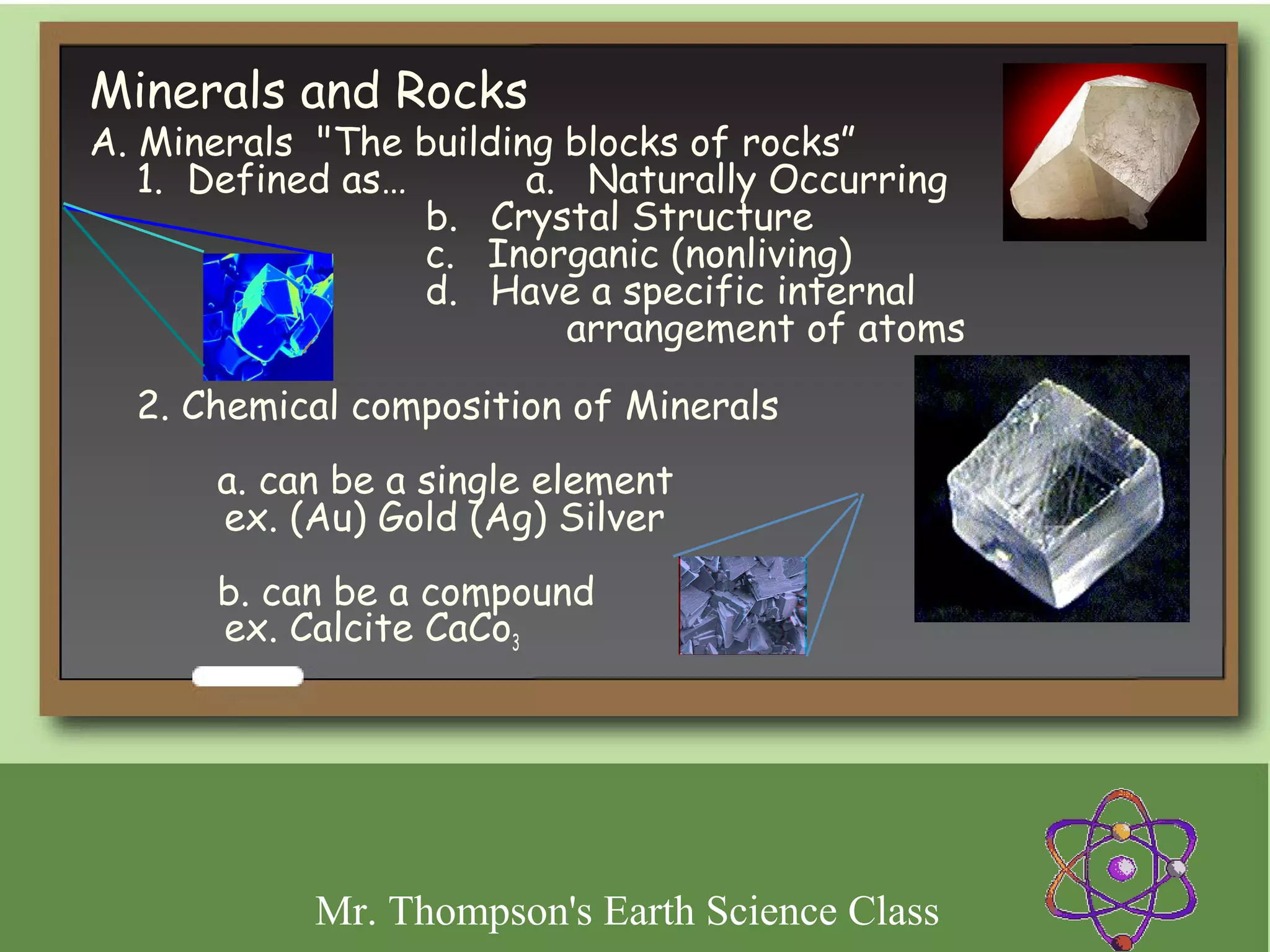 Minerals and Rocks
A. Minerals "The building blocks of rocks”
 




   1. Defined as…        a.   Naturally Occurring
                  b.   Crystal Structure
                  c.   Inorganic (nonliving)
                  d.   Have a specific internal
                            arrangement of atoms

    2. Chemical composition of Minerals
        a. can be a single element
        ex. (Au) Gold (Ag) Silver
        b. can be a compound
        ex. Calcite CaCo3




             Mr. Thompson's Earth Science Class
 