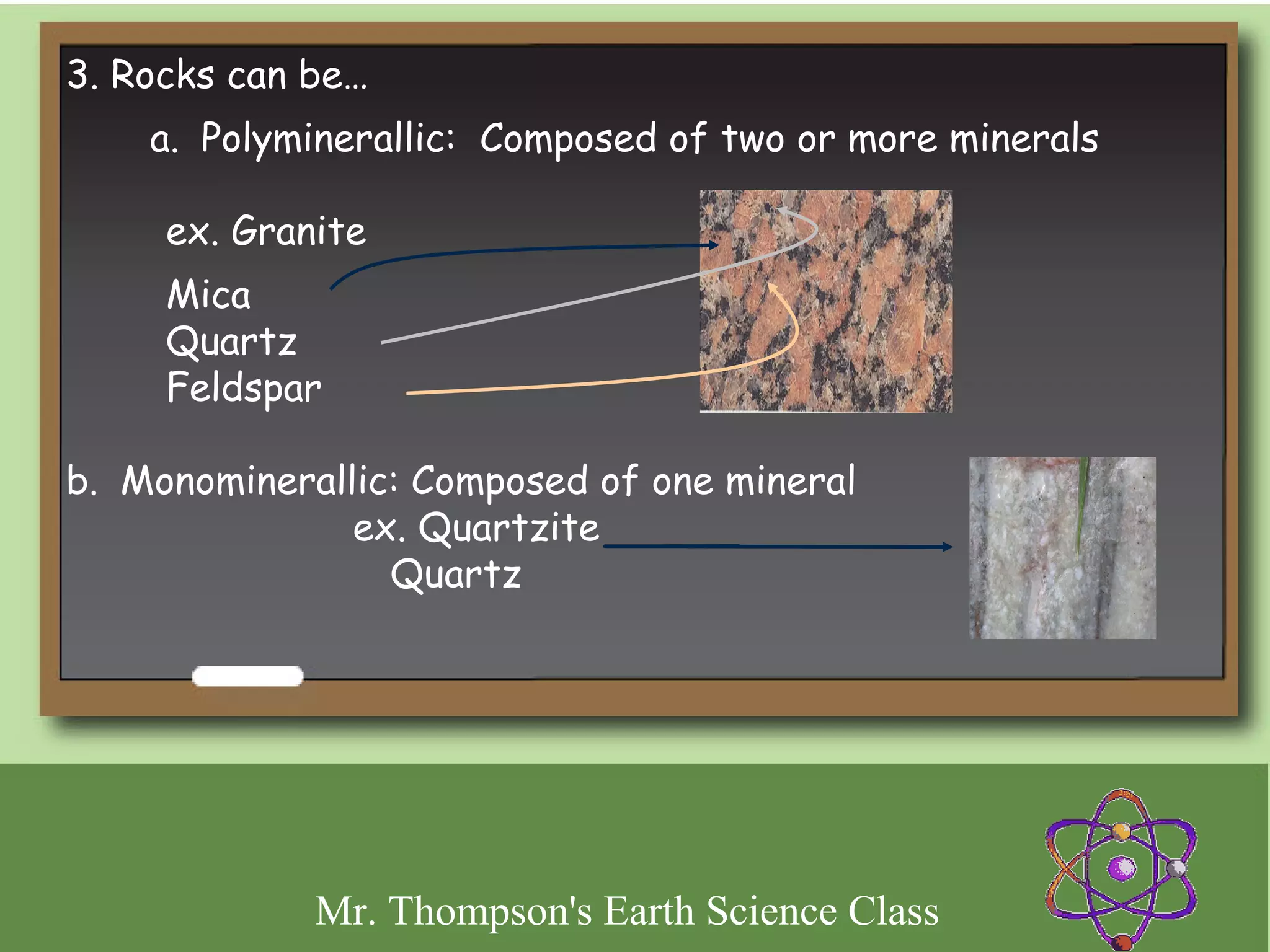 3. Rocks can be…
    a.  Polyminerallic: Composed of two or more minerals

     ex. Granite  
     Mica
     Quartz
     Feldspar

b.  Monominerallic: Composed of one mineral  
                  ex. Quartzite
                    Quartz




             Mr. Thompson's Earth Science Class
 