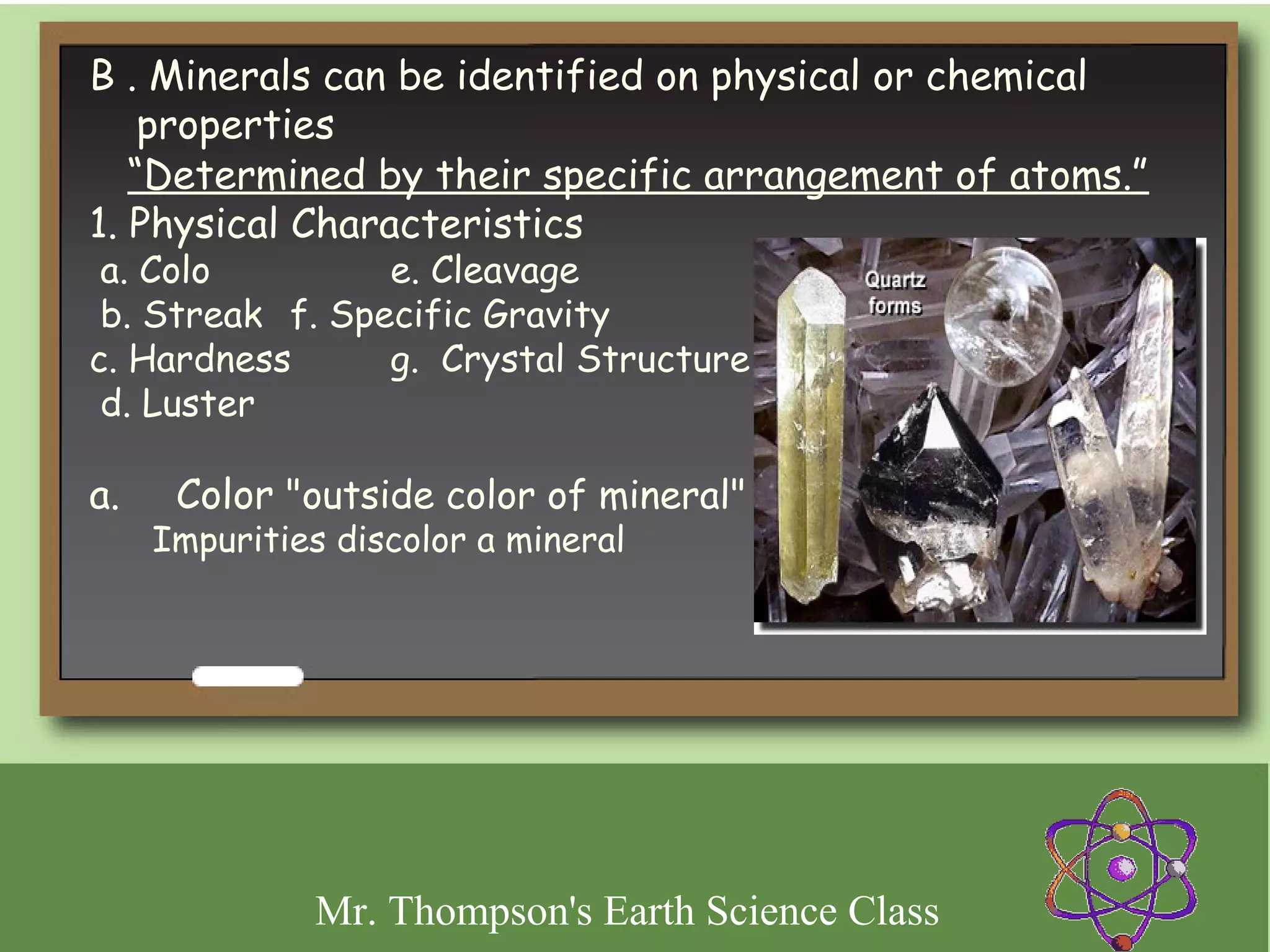 B . Minerals can be identified on physical or chemical
    properties
   “Determined by their specific arrangement of atoms.”
1. Physical Characteristics
 a. Colo         e. Cleavage
 b. Streak f. Specific Gravity
c. Hardness      g. Crystal Structure
 d. Luster

a.     Color "outside color of mineral"
    Impurities discolor a mineral
 




             Mr. Thompson's Earth Science Class
 