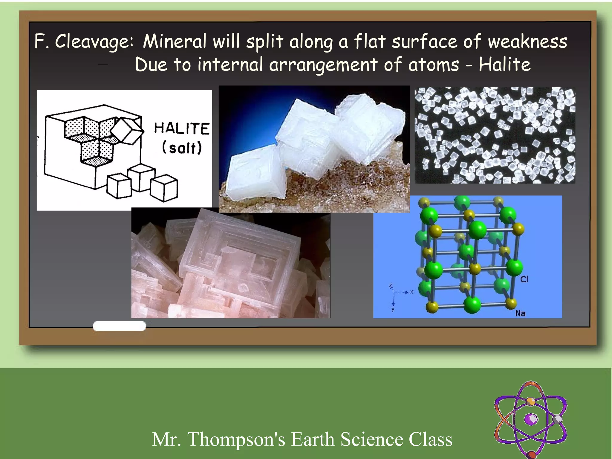 F. Cleavage: Mineral will split along a flat surface of weakness
        – Due to internal arrangement of atoms - Halite




              Mr. Thompson's Earth Science Class
 