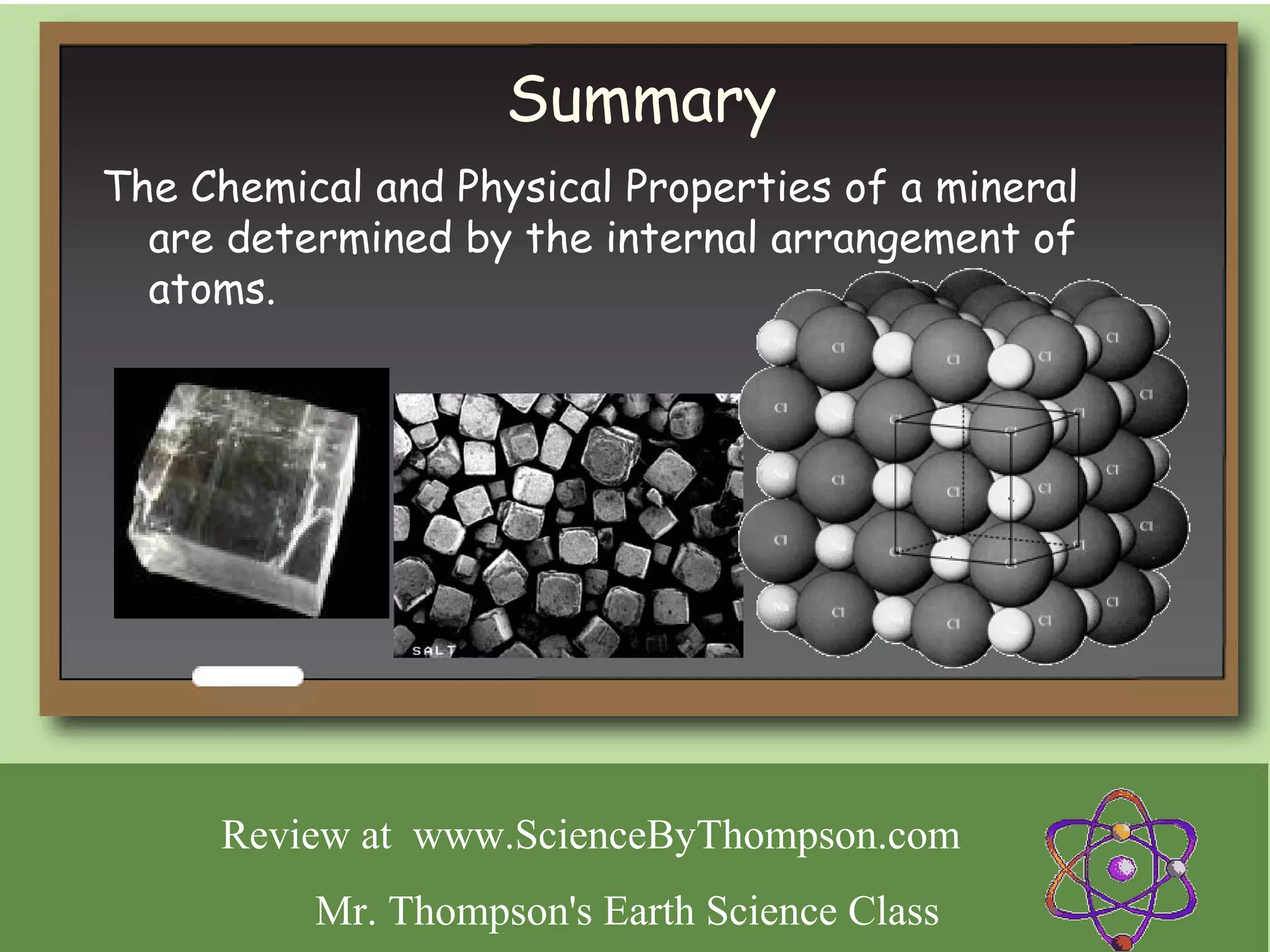Summary
The Chemical and Physical Properties of a mineral
  are determined by the internal arrangement of
  atoms.




      Review at www.ScienceByThompson.com
          Mr. Thompson's Earth Science Class
 