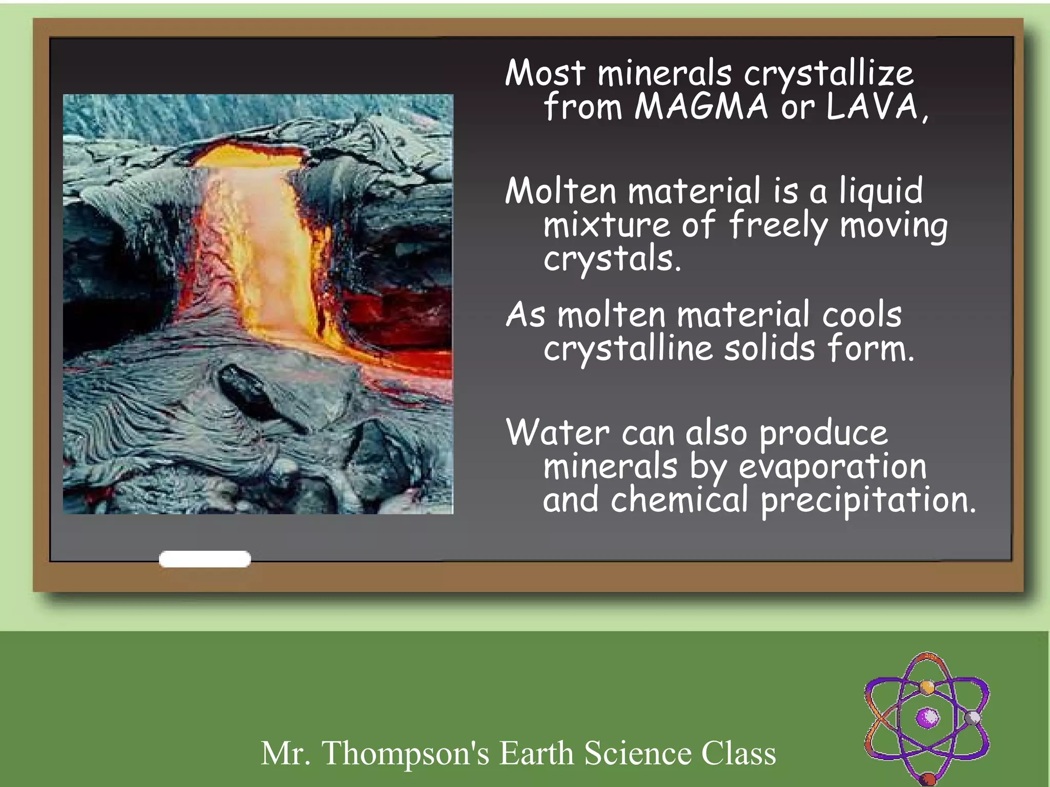 Most minerals crystallize
                 from MAGMA or LAVA,

                Molten material is a liquid
                 mixture of freely moving
                 crystals.
                As molten material cools
                  crystalline solids form.

                Water can also produce
                 minerals by evaporation
                 and chemical precipitation.




Mr. Thompson's Earth Science Class
 