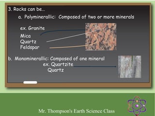 3. Rocks can be…
    a.  Polyminerallic: Composed of two or more minerals

     ex. Granite  
     Mica
     Quartz
     Feldspar

b.  Monominerallic: Composed of one mineral  
                  ex. Quartzite
                    Quartz




             Mr. Thompson's Earth Science Class
 