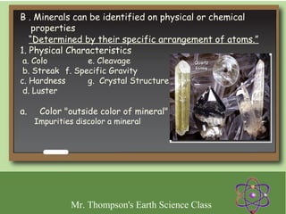 B . Minerals can be identified on physical or chemical
    properties
   “Determined by their specific arrangement of atoms.”
1. Physical Characteristics
 a. Colo         e. Cleavage
 b. Streak f. Specific Gravity
c. Hardness      g. Crystal Structure
 d. Luster

a.     Color "outside color of mineral"
    Impurities discolor a mineral
 




             Mr. Thompson's Earth Science Class
 