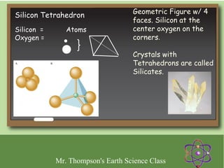 Geometric Figure w/ 4
Silicon Tetrahedron
                                   faces. Silicon at the
Silicon =      Atoms               center oxygen on the
Oxygen =                           corners.

                                   Crystals with
                                   Tetrahedrons are called
                                   Silicates.




            Mr. Thompson's Earth Science Class
 