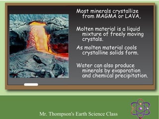 Most minerals crystallize
                 from MAGMA or LAVA,

                Molten material is a liquid
                 mixture of freely moving
                 crystals.
                As molten material cools
                  crystalline solids form.

                Water can also produce
                 minerals by evaporation
                 and chemical precipitation.




Mr. Thompson's Earth Science Class
 
