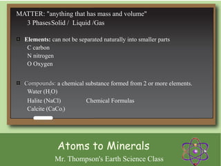 MATTER: "anything that has mass and volume"
  3 PhasesSolid / Liquid /Gas

  Elements: can not be separated naturally into smaller parts
   C carbon
   N nitrogen
   O Oxygen


  Compounds: a chemical substance formed from 2 or more elements.
   Water (H2O)
   Halite (NaCl)        Chemical Formulas
   Calcite (CaCo3)




               Atoms to Minerals
              Mr. Thompson's Earth Science Class
 