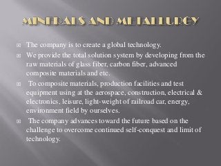  The company is to create a global technology.
 We provide the total solution system by developing from the
raw materials of glass fiber, carbon fiber, advanced
composite materials and etc.
 To composite materials, production facilities and test
equipment using at the aerospace, construction, electrical &
electronics, leisure, light-weight of railroad car, energy,
environment field by ourselves.
 The company advances toward the future based on the
challenge to overcome continued self-conquest and limit of
technology.
 