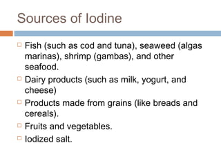 Sources of Iodine









Fish (such as cod and tuna), seaweed (algas
marinas), shrimp (gambas), and other
seafood.
Dairy products (such as milk, yogurt, and
cheese)
Products made from grains (like breads and
cereals).
Fruits and vegetables.
Iodized salt.

 