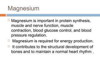 Magnesium





Magnesium is important in protein synthesis,
muscle and nerve function, muscle
contraction, blood glucose control, and blood
pressure regulation.
Magnesium is required for energy production.
It contributes to the structural development of
bones and to maintain a normal heart rhythm .

 