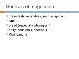 Sources of magnesium






green leafy vegetables, such as spinach
Nuts
bread (especially wholegrain)
dairy foods (milk, cheese..)
Kiwi, banana

 