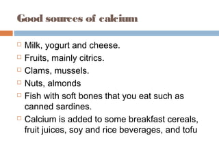 Good sources of calcium








Milk, yogurt and cheese.
Fruits, mainly citrics.
Clams, mussels.
Nuts, almonds
Fish with soft bones that you eat such as
canned sardines.
Calcium is added to some breakfast cereals,
fruit juices, soy and rice beverages, and tofu

 