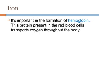 Iron


It's important in the formation of hemoglobin.
This protein present in the red blood cells
transports oxygen throughout the body.

 
