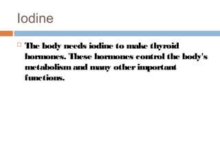 Iodine


The body needs iodine to make thyroid
hormones. These hormones control the body's
metabolism and many other important
functions.

 