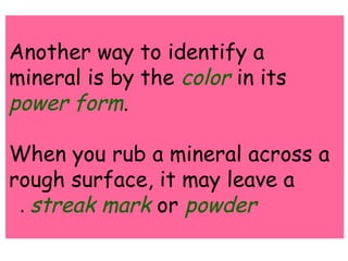 Another way to identify a 
mineral is by the color in its 
power form. 
When you rub a mineral across a 
rough surface, it may leave a 
. streak mark or powder 
 