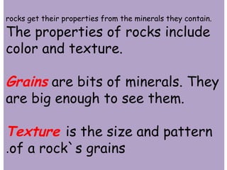 rocks get their properties from the minerals they contain. 
The properties of rocks include 
color and texture. 
Grains are bits of minerals. They 
are big enough to see them. 
Texture is the size and pattern 
.of a rock`s grains 
 