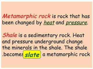 Metamorphic rock is rock that has 
been changed by heat and pressure. 
Shale is a sedimentary rock. Heat 
and pressure underground change 
the minerals in the shale. The shale 
becomes a . slate metamorphic rock 
 