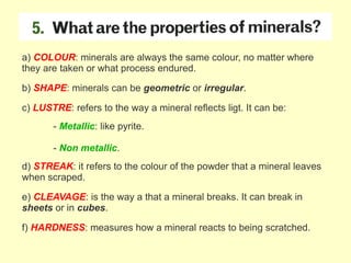 a) COLOUR: minerals are always the same colour, no matter where
they are taken or what process endured.
b) SHAPE: minerals can be geometric or irregular.
c) LUSTRE: refers to the way a mineral reflects ligt. It can be:
- Metallic: like pyrite.
- Non metallic.
d) STREAK: it refers to the colour of the powder that a mineral leaves
when scraped.
e) CLEAVAGE: is the way a that a mineral breaks. It can break in
sheets or in cubes.
f) HARDNESS: measures how a mineral reacts to being scratched.
 