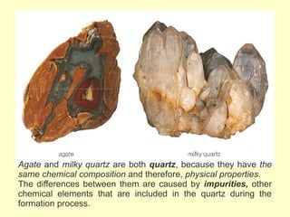 Agate and milky quartz are both quartz, because they have the
same chemical composition and therefore, physical properties.
The differences between them are caused by impurities, other
chemical elements that are included in the quartz during the
formation process.
 