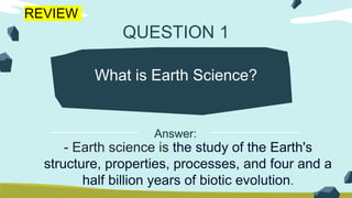 QUESTION 1
What is Earth Science?
- Earth science is the study of the Earth's
structure, properties, processes, and four and a
half billion years of biotic evolution.
Answer:
REVIEW
 