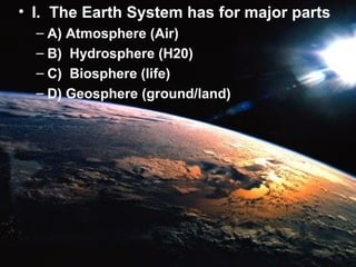 • I. The Earth System has for major parts
– A) Atmosphere (Air)
– B) Hydrosphere (H20)
– C) Biosphere (life)
– D) Geosphere (ground/land)

 